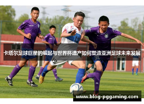卡塔尔足球巨星的崛起与世界杯遗产如何塑造亚洲足球未来发展