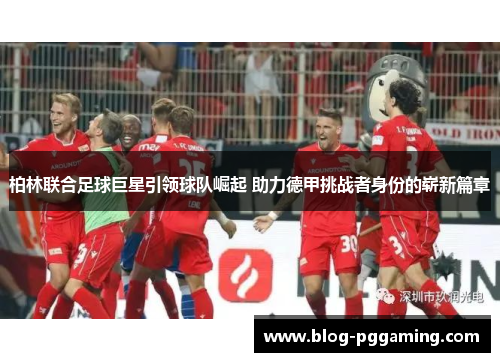 柏林联合足球巨星引领球队崛起 助力德甲挑战者身份的崭新篇章 柏林联合足球巨星引领球队崛起 助力德甲挑战者身份的崭新篇章