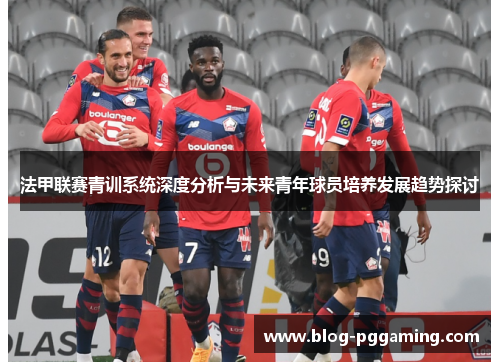 法甲联赛青训系统深度分析与未来青年球员培养发展趋势探讨 法甲联赛青训系统深度分析与未来青年球员培养发展趋势探讨