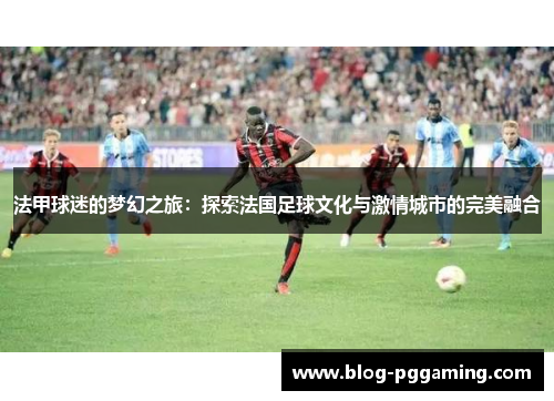 法甲球迷的梦幻之旅:探索法国足球文化与激情城市的完美融合 法甲球迷的梦幻之旅:探索法国足球文化与激情城市的完美融合