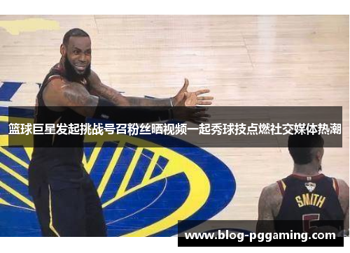 篮球巨星发起挑战号召粉丝晒视频一起秀球技点燃社交媒体热潮 篮球巨星发起挑战号召粉丝晒视频一起秀球技点燃社交媒体热潮