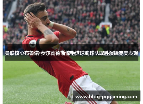 曼联核心布鲁诺·费尔南德斯惊艳进球助球队取胜演绎完美表现