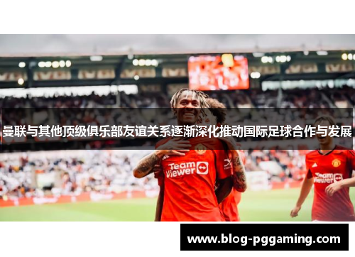 曼联与其他顶级俱乐部友谊关系逐渐深化推动国际足球合作与发展 曼联与其他顶级俱乐部友谊关系逐渐深化推动国际足球合作与发展