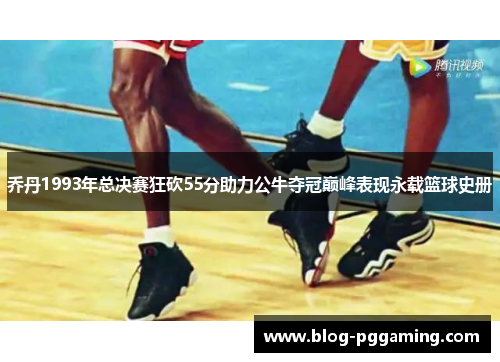 乔丹1993年总决赛狂砍55分助力公牛夺冠巅峰表现永载篮球史册