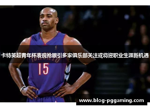 卡特英超青年杯表现抢眼引多家俱乐部关注或将迎职业生涯新机遇 卡特英超青年杯表现抢眼引多家俱乐部关注或将迎职业生涯新机遇