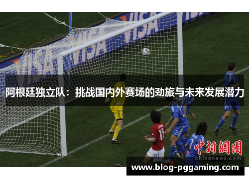 阿根廷独立队:挑战国内外赛场的劲旅与未来发展潜力 阿根廷独立队:挑战国内外赛场的劲旅与未来发展潜力