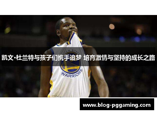 凯文·杜兰特与孩子们携手追梦 培育激情与坚持的成长之路 凯文·杜兰特与孩子们携手追梦 培育激情与坚持的成长之路