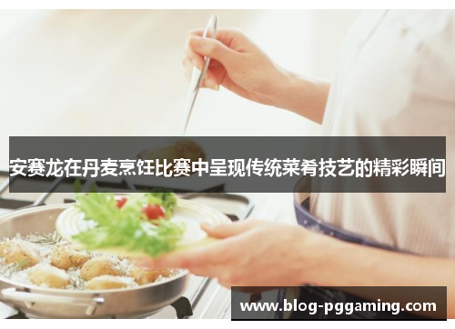 安赛龙在丹麦烹饪比赛中呈现传统菜肴技艺的精彩瞬间 安赛龙在丹麦烹饪比赛中呈现传统菜肴技艺的精彩瞬间