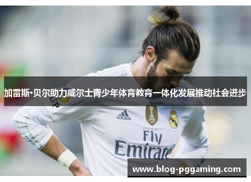 加雷斯·贝尔助力威尔士青少年体育教育一体化发展推动社会进步 加雷斯·贝尔助力威尔士青少年体育教育一体化发展推动社会进步