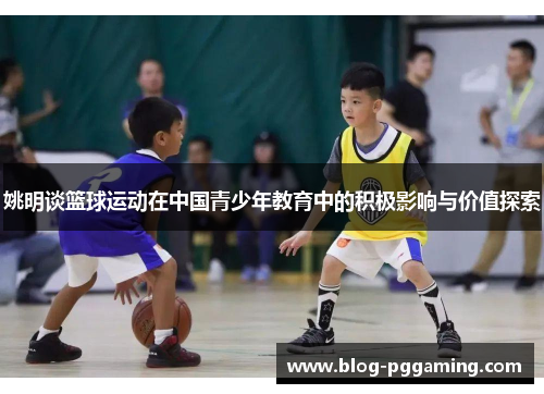 姚明谈篮球运动在中国青少年教育中的积极影响与价值探索 姚明谈篮球运动在中国青少年教育中的积极影响与价值探索