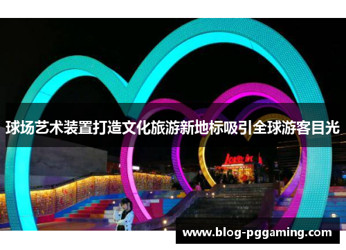球场艺术装置打造文化旅游新地标吸引全球游客目光 球场艺术装置打造文化旅游新地标吸引全球游客目光