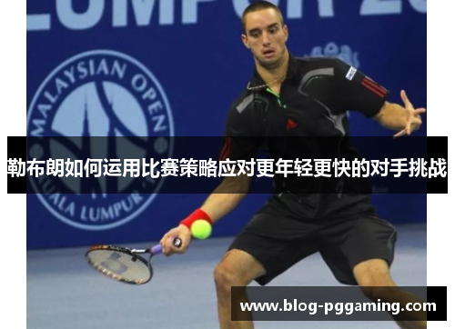 勒布朗如何运用比赛策略应对更年轻更快的对手挑战 勒布朗如何运用比赛策略应对更年轻更快的对手挑战