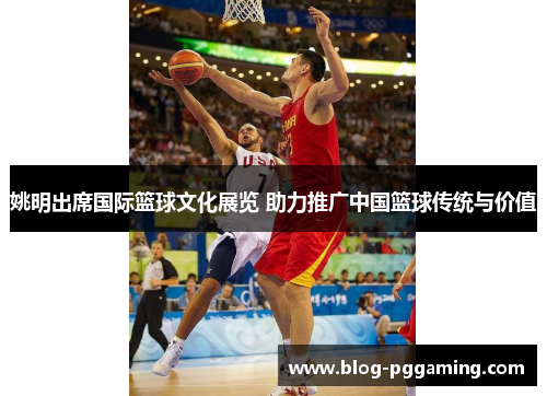 姚明出席国际篮球文化展览 助力推广中国篮球传统与价值 姚明出席国际篮球文化展览 助力推广中国篮球传统与价值