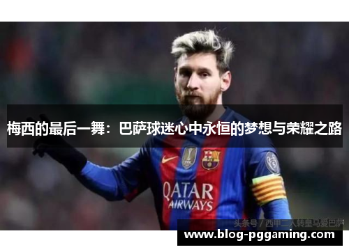 梅西的最后一舞:巴萨球迷心中永恒的梦想与荣耀之路 梅西的最后一舞:巴萨球迷心中永恒的梦想与荣耀之路