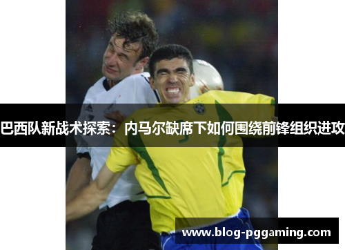 巴西队新战术探索:内马尔缺席下如何围绕前锋组织进攻 巴西队新战术探索:内马尔缺席下如何围绕前锋组织进攻