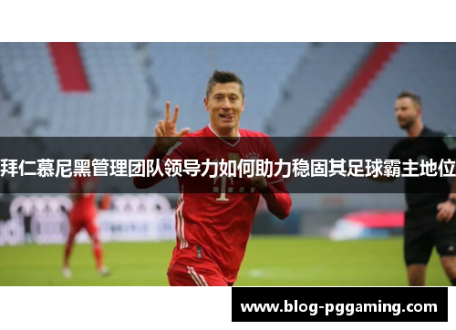 拜仁慕尼黑管理团队领导力如何助力稳固其足球霸主地位 拜仁慕尼黑管理团队领导力如何助力稳固其足球霸主地位