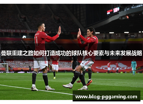 曼联重建之路如何打造成功的球队核心要素与未来发展战略 曼联重建之路如何打造成功的球队核心要素与未来发展战略