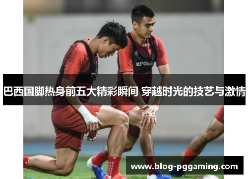 巴西国脚热身前五大精彩瞬间 穿越时光的技艺与激情 巴西国脚热身前五大精彩瞬间 穿越时光的技艺与激情