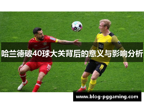 哈兰德破40球大关背后的意义与影响分析 哈兰德破40球大关背后的意义与影响分析