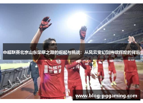 中超联赛北京山东荣耀之路的崛起与挑战:从风云变幻到持续辉煌的背后 中超联赛北京山东荣耀之路的崛起与挑战:从风云变幻到持续辉煌的背后