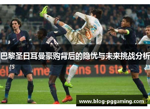 巴黎圣日耳曼豪购背后的隐忧与未来挑战分析 巴黎圣日耳曼豪购背后的隐忧与未来挑战分析