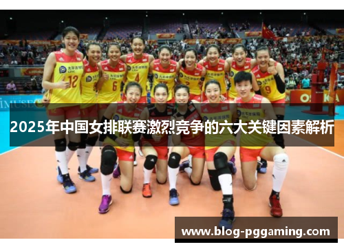 2025年中国女排联赛激烈竞争的六大关键因素解析 2025年中国女排联赛激烈竞争的六大关键因素解析