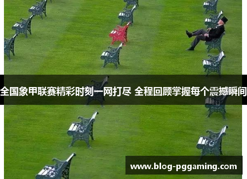 全国象甲联赛精彩时刻一网打尽 全程回顾掌握每个震撼瞬间 全国象甲联赛精彩时刻一网打尽 全程回顾掌握每个震撼瞬间