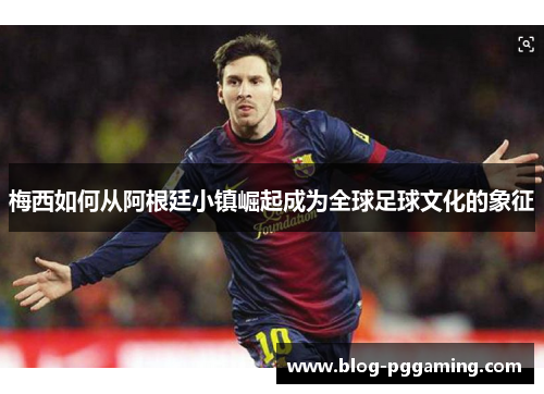 梅西如何从阿根廷小镇崛起成为全球足球文化的象征 梅西如何从阿根廷小镇崛起成为全球足球文化的象征