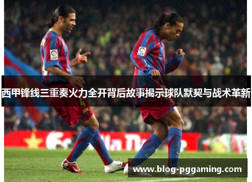 西甲锋线三重奏火力全开背后故事揭示球队默契与战术革新 西甲锋线三重奏火力全开背后故事揭示球队默契与战术革新