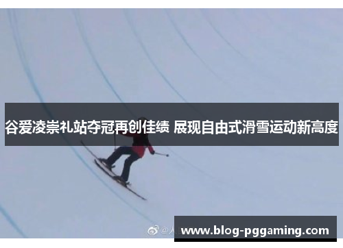 谷爱凌崇礼站夺冠再创佳绩 展现自由式滑雪运动新高度 谷爱凌崇礼站夺冠再创佳绩 展现自由式滑雪运动新高度