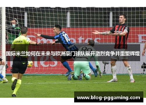 国际米兰如何在未来与欧洲豪门球队展开激烈竞争并重塑辉煌 国际米兰如何在未来与欧洲豪门球队展开激烈竞争并重塑辉煌