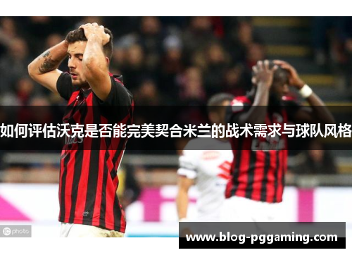 如何评估沃克是否能完美契合米兰的战术需求与球队风格