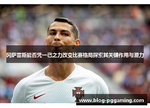 冈萨雷斯能否凭一己之力改变比赛格局探索其关键作用与潜力 冈萨雷斯能否凭一己之力改变比赛格局探索其关键作用与潜力
