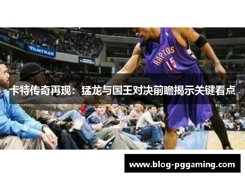 卡特传奇再现:猛龙与国王对决前瞻揭示关键看点 卡特传奇再现:猛龙与国王对决前瞻揭示关键看点