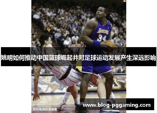 姚明如何推动中国篮球崛起并对足球运动发展产生深远影响 姚明如何推动中国篮球崛起并对足球运动发展产生深远影响