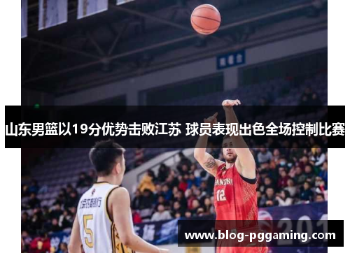 山东男篮以19分优势击败江苏 球员表现出色全场控制比赛 山东男篮以19分优势击败江苏 球员表现出色全场控制比赛
