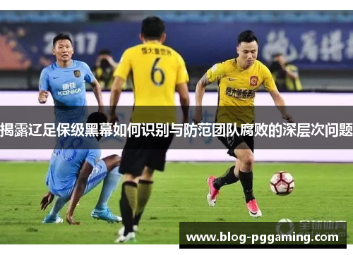 揭露辽足保级黑幕如何识别与防范团队腐败的深层次问题 揭露辽足保级黑幕如何识别与防范团队腐败的深层次问题