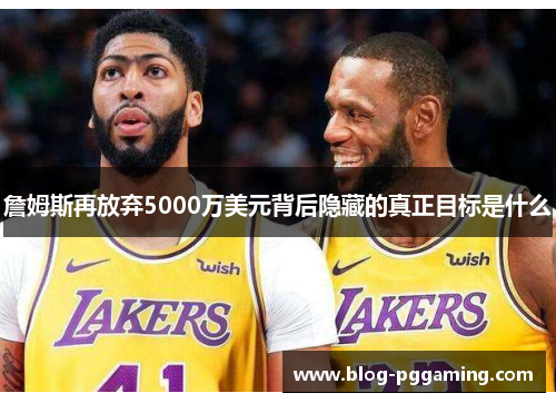 詹姆斯再放弃5000万美元背后隐藏的真正目标是什么 詹姆斯再放弃5000万美元背后隐藏的真正目标是什么