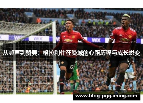 从嘘声到赞美:格拉利什在曼城的心路历程与成长蜕变 从嘘声到赞美:格拉利什在曼城的心路历程与成长蜕变