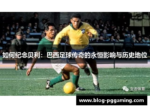 如何纪念贝利:巴西足球传奇的永恒影响与历史地位 如何纪念贝利:巴西足球传奇的永恒影响与历史地位