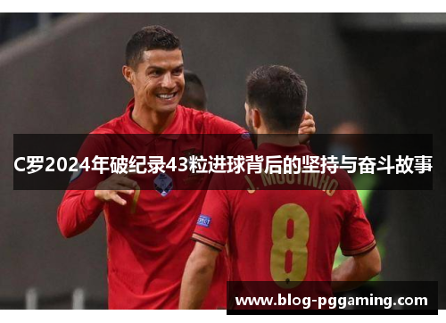 C罗2024年破纪录43粒进球背后的坚持与奋斗故事