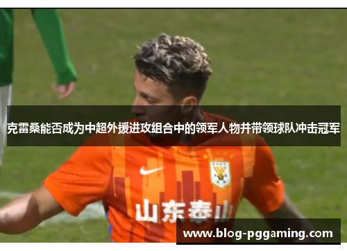 克雷桑能否成为中超外援进攻组合中的领军人物并带领球队冲击冠军 克雷桑能否成为中超外援进攻组合中的领军人物并带领球队冲击冠军