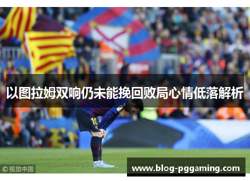 以图拉姆双响仍未能挽回败局心情低落解析 以图拉姆双响仍未能挽回败局心情低落解析