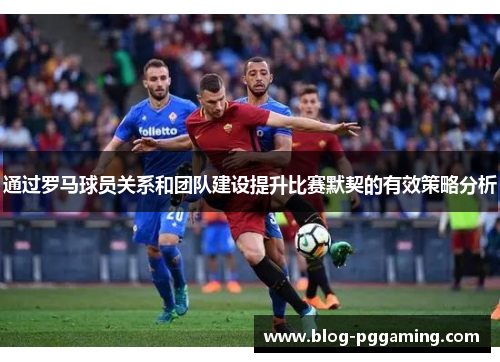 通过罗马球员关系和团队建设提升比赛默契的有效策略分析 通过罗马球员关系和团队建设提升比赛默契的有效策略分析