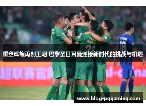 重塑辉煌再创王朝 巴黎圣日耳曼迎接新时代的挑战与机遇 重塑辉煌再创王朝 巴黎圣日耳曼迎接新时代的挑战与机遇