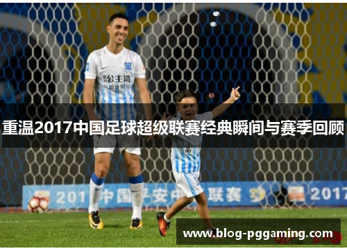 重温2017中国足球超级联赛经典瞬间与赛季回顾 重温2017中国足球超级联赛经典瞬间与赛季回顾