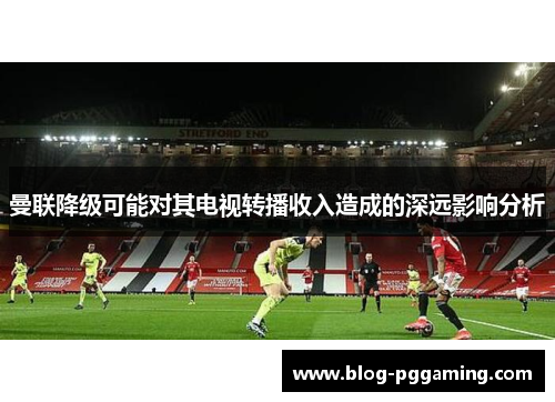曼联降级可能对其电视转播收入造成的深远影响分析 曼联降级可能对其电视转播收入造成的深远影响分析