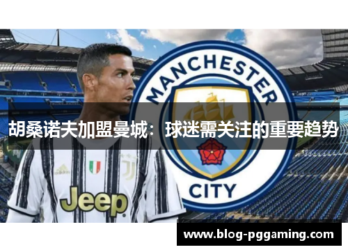 胡桑诺夫加盟曼城:球迷需关注的重要趋势 胡桑诺夫加盟曼城:球迷需关注的重要趋势