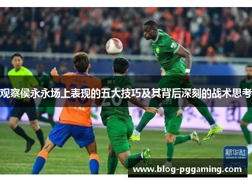 观察侯永永场上表现的五大技巧及其背后深刻的战术思考 观察侯永永场上表现的五大技巧及其背后深刻的战术思考