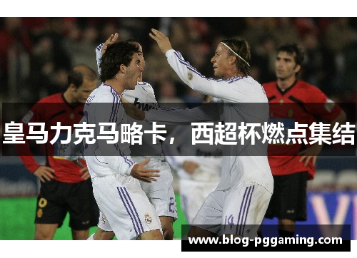 皇马力克马略卡,西超杯燃点集结 皇马力克马略卡,西超杯燃点集结